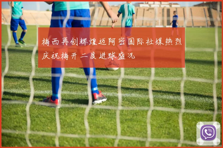 梅西再创辉煌迈阿密国际社媒热烈庆祝梅开二度进球盛况