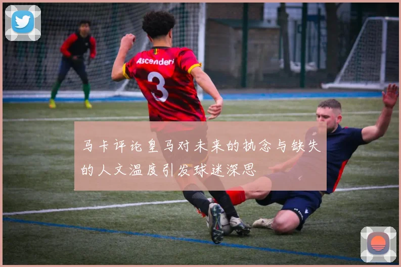 马卡评论皇马对未来的执念与缺失的人文温度引发球迷深思