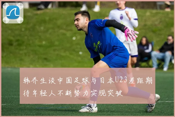 韩乔生谈中国足球与日本U23差距期待年轻人不断努力实现突破