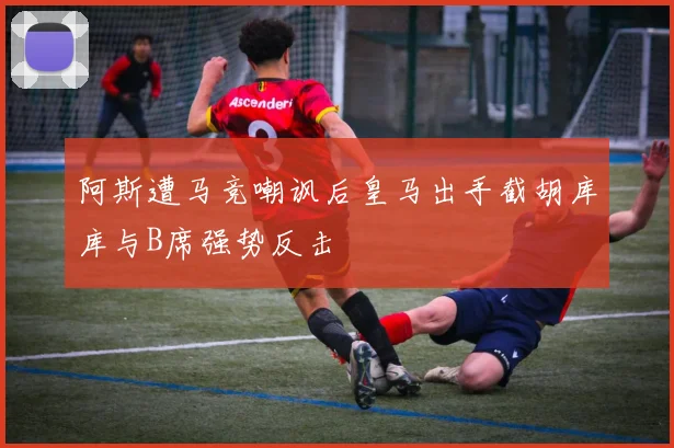 阿斯遭马竞嘲讽后皇马出手截胡库库与B席强势反击