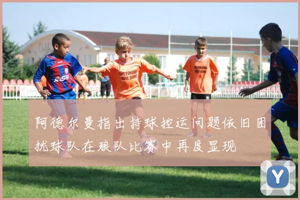 阿德尔曼指出持球控运问题依旧困扰球队在狼队比赛中再度显现