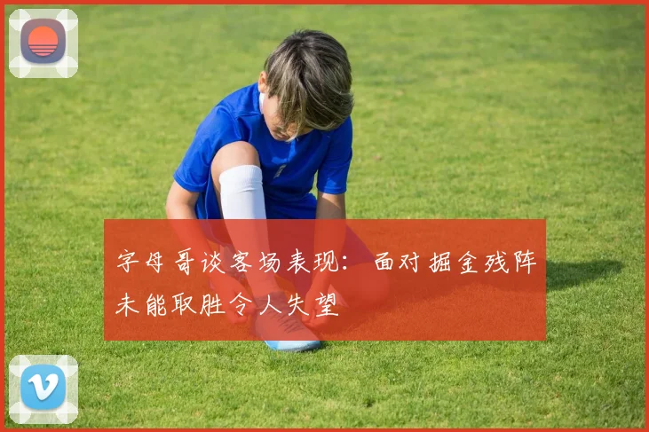 字母哥谈客场表现：面对掘金残阵未能取胜令人失望