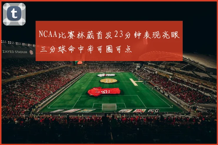 NCAA比赛林葳首发23分钟表现亮眼三分球命中率可圈可点