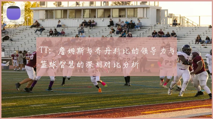 TT：詹姆斯与乔丹科比的领导力与篮球智慧的深刻对比分析