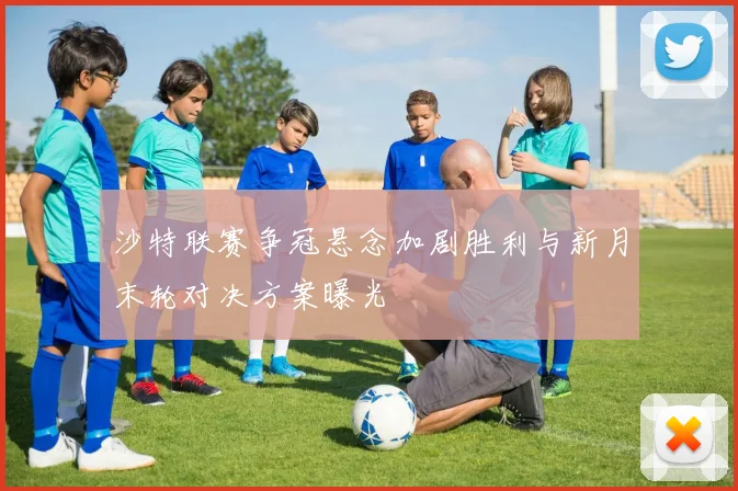 沙特联赛争冠悬念加剧胜利与新月末轮对决方案曝光