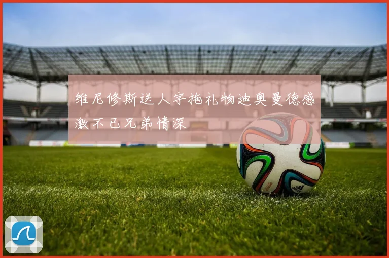 维尼修斯送人字拖礼物迪奥曼德感激不已兄弟情深