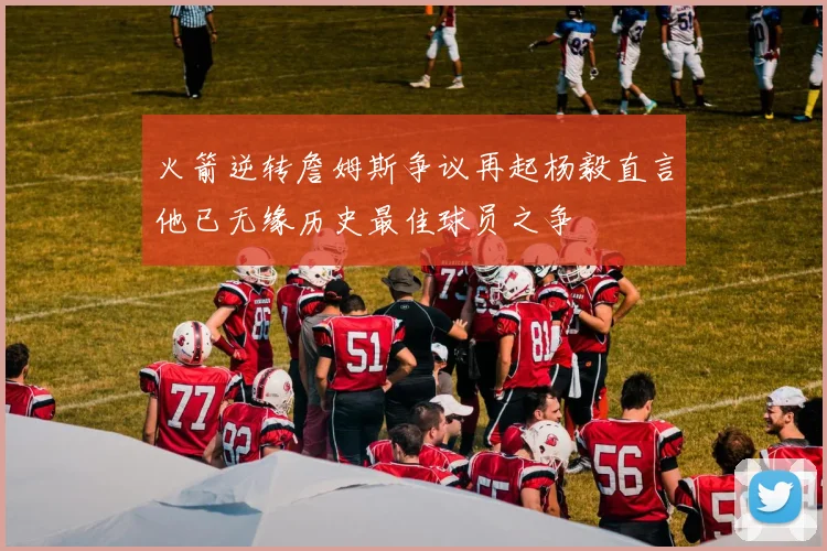 火箭逆转詹姆斯争议再起杨毅直言他已无缘历史最佳球员之争