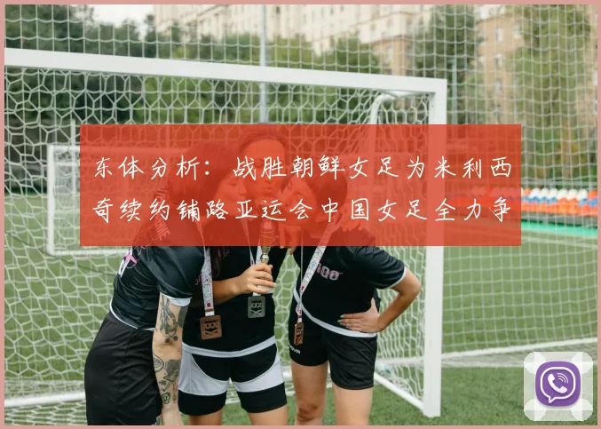 东体分析：战胜朝鲜女足为米利西奇续约铺路亚运会中国女足全力争金