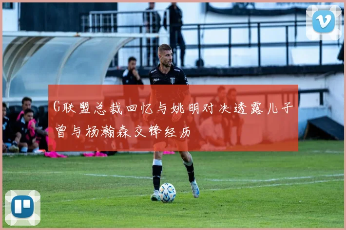 G联盟总裁回忆与姚明对决透露儿子曾与杨瀚森交锋经历