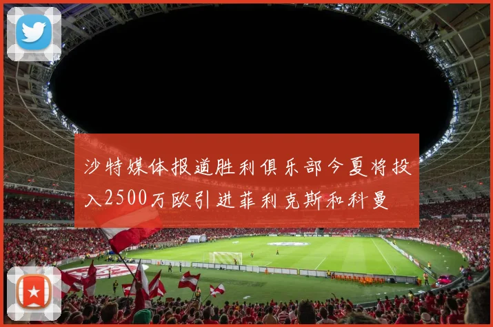 沙特媒体报道胜利俱乐部今夏将投入2500万欧引进菲利克斯和科曼