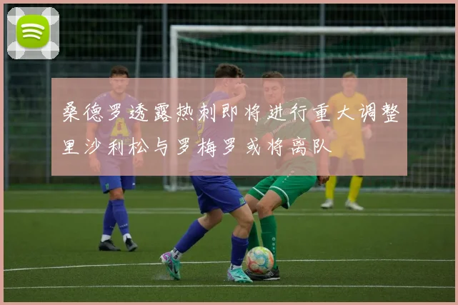 桑德罗透露热刺即将进行重大调整里沙利松与罗梅罗或将离队