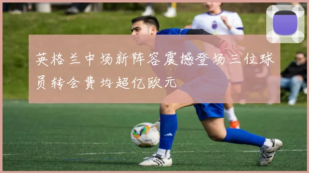 英格兰中场新阵容震撼登场三位球员转会费均超亿欧元